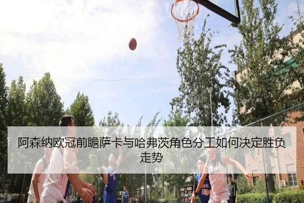 阿森纳欧冠前瞻萨卡与哈弗茨角色分工如何决定胜负走势